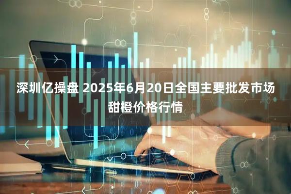 深圳亿操盘 2025年6月20日全国主要批发市场甜橙价格行情