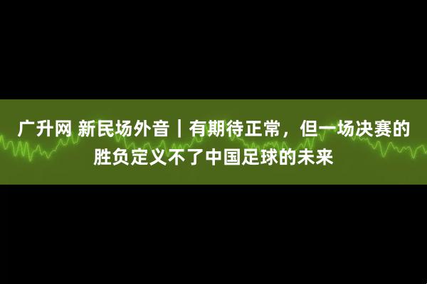 广升网 新民场外音｜有期待正常，但一场决赛的胜负定义不了中国足球的未来