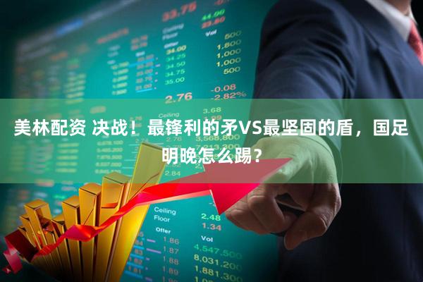 美林配资 决战！最锋利的矛VS最坚固的盾，国足明晚怎么踢？