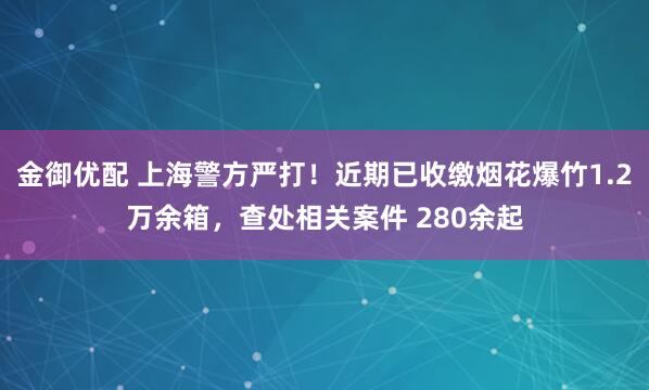 金御优配 上海警方严打！近期已收缴烟花爆竹1.2万余箱，查处相关案件 280余起