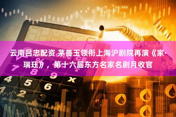 云南吕忠配资 茅善玉领衔上海沪剧院再演《家·瑞珏》，第十六届东方名家名剧月收官
