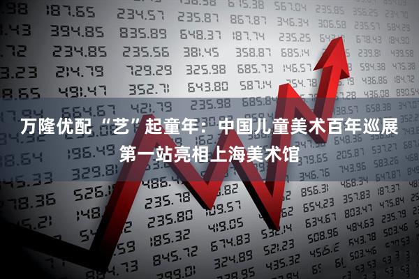 万隆优配 “艺”起童年：中国儿童美术百年巡展第一站亮相上海美术馆