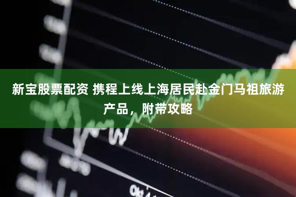 新宝股票配资 携程上线上海居民赴金门马祖旅游产品，附带攻略